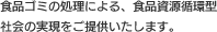 食品ゴミの処理による、食品資源循環型社会の実現をご提供いたします。